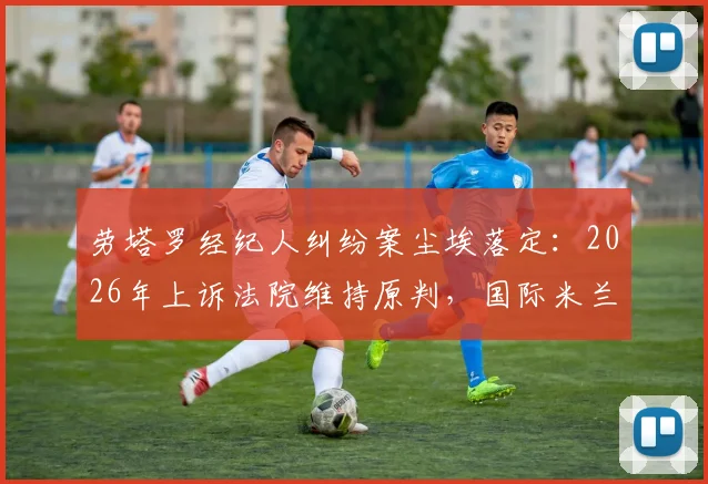 劳塔罗经纪人纠纷案尘埃落定：2026年上诉法院维持原判，国际米兰前锋无需支付800万欧佣金，详解足球合同争议关键点