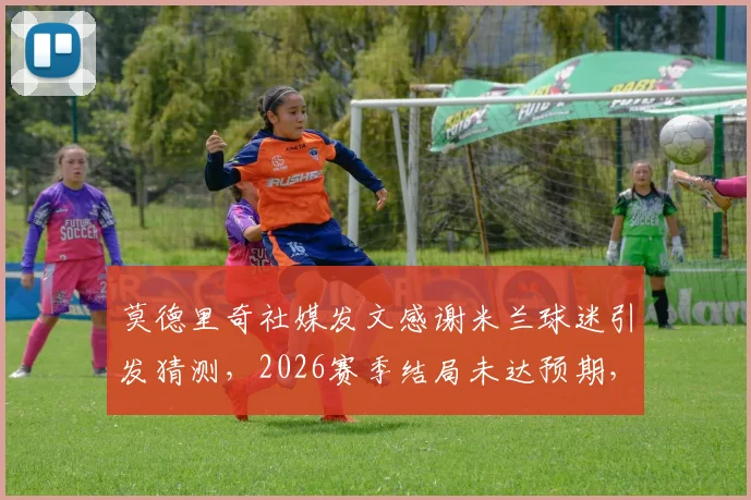 莫德里奇社媒发文感谢米兰球迷引发猜测,2026赛季结局未达预期,未来动向成焦点