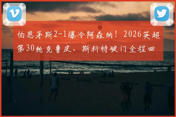 伯恩茅斯2-1爆冷阿森纳！2026英超第30轮克鲁皮、斯科特破门全程回顾与赛后影响解读