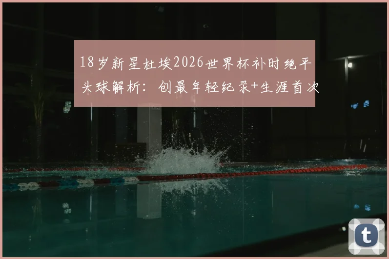 18岁新星杜埃2026世界杯补时绝平头球解析：创最年轻纪录+生涯首次头球破门全回顾