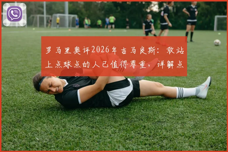 罗马里奥评2026年吉马良斯：敢站上点球点的人已值得尊重，详解点球背后的勇者心态