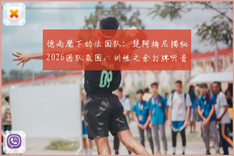 德尚麾下的法国队：楚阿梅尼揭秘2026团队氛围，训练之余打牌听音乐的凝聚力秘诀