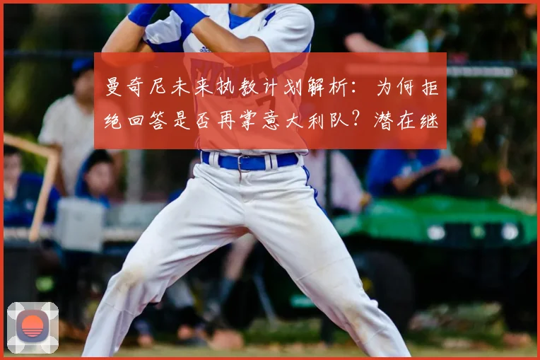 曼奇尼未来执教计划解析:为何拒绝回答是否再掌意大利队?潜在继任者与2026世界杯前景探讨