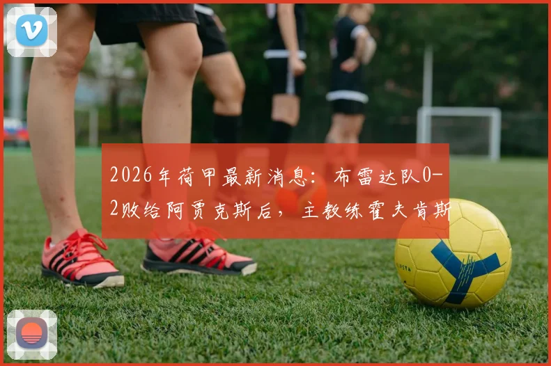 2026年荷甲最新消息：布雷达队0-2败给阿贾克斯后，主教练霍夫肯斯因身体不适紧急送医，后续情况如何？