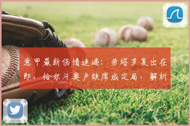 意甲最新伤情速递：劳塔罗复出在即，恰尔汗奥卢缺席成定局，解析国米对阵帕尔马前景