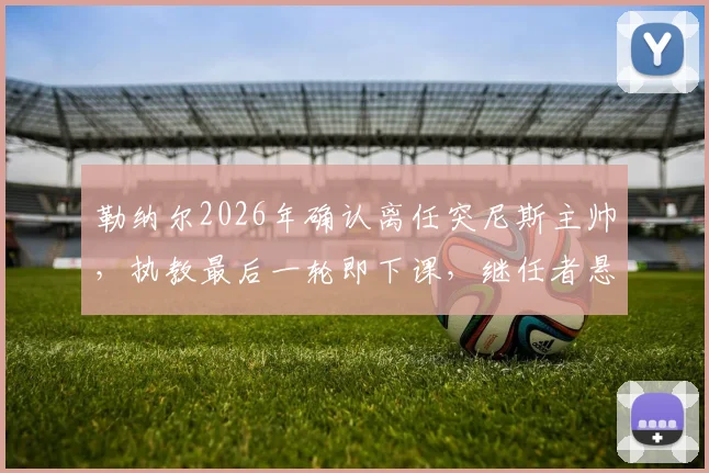 勒纳尔2026年确认离任突尼斯主帅，执教最后一轮即下课，继任者悬念引关注