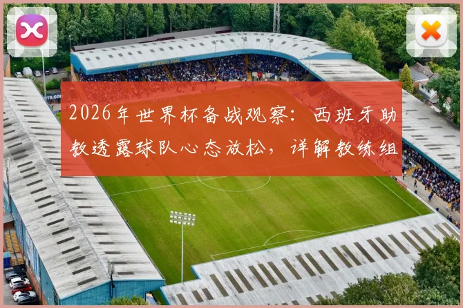 2026年世界杯备战观察：西班牙助教透露球队心态放松，详解教练组如何评估与管理球员大赛前状态