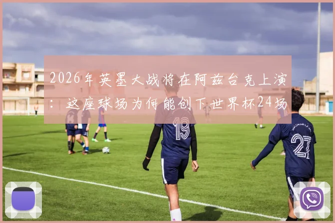 2026年英墨大战将在阿兹台克上演：这座球场为何能创下世界杯24场办赛最高纪录？