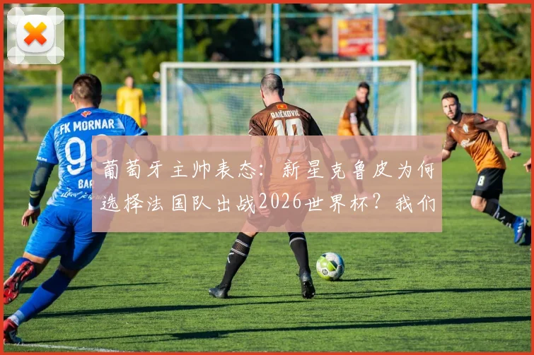 葡萄牙主帅表态:新星克鲁皮为何选择法国队出战2026世界杯?我们尊重其个人意愿