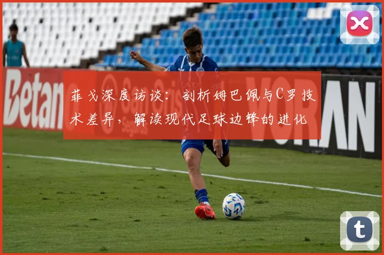 菲戈深度访谈：剖析姆巴佩与C罗技术差异，解读现代足球边锋的进化之路
