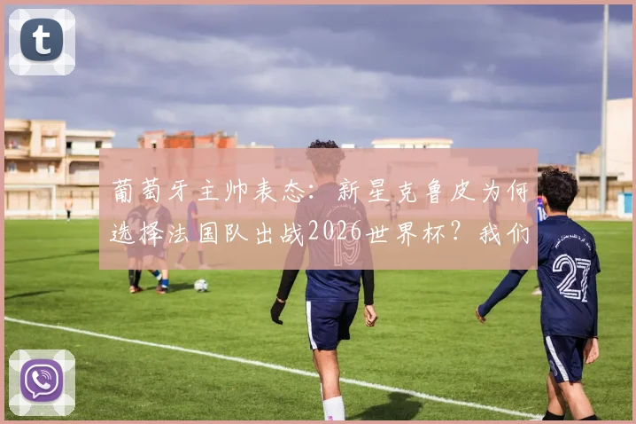 葡萄牙主帅表态:新星克鲁皮为何选择法国队出战2026世界杯?我们尊重其个人意愿