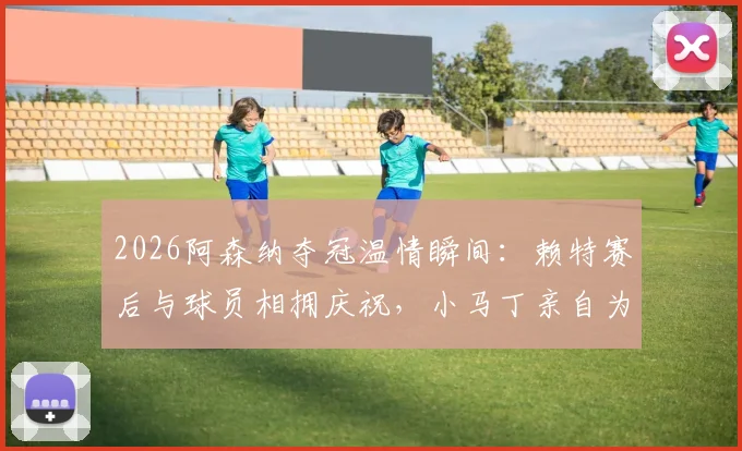 2026阿森纳夺冠温情瞬间:赖特赛后与球员相拥庆祝,小马丁亲自为他挂上冠军奖牌(附高清图片与感人细节)