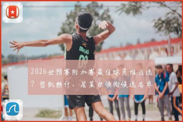 2026世预赛附加赛最佳球员谁当选？哲凯赖什、居莱尔领衔候选名单，完整评选看点解析
