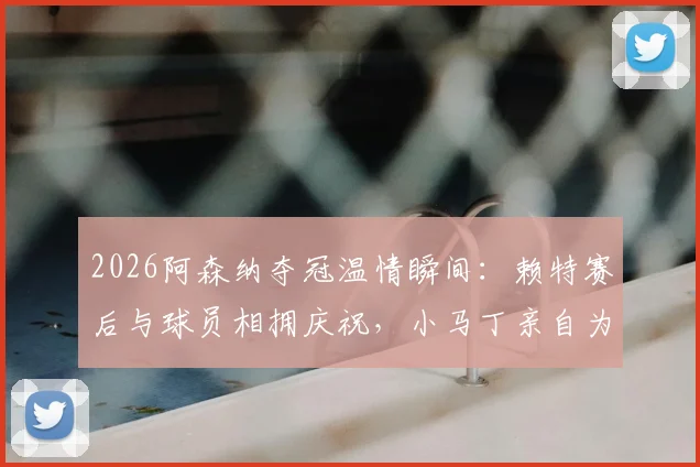 2026阿森纳夺冠温情瞬间：赖特赛后与球员相拥庆祝，小马丁亲自为他挂上冠军奖牌（附高清图片与感人细节）