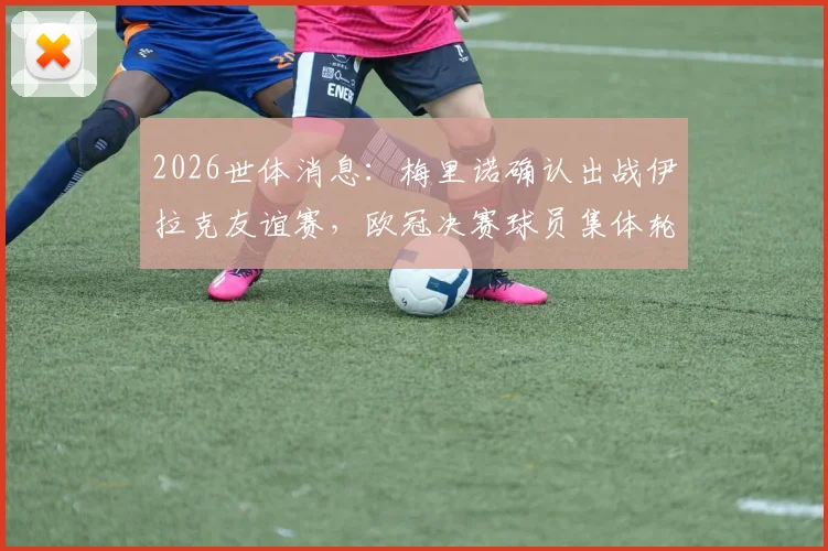 2026世体消息：梅里诺确认出战伊拉克友谊赛，欧冠决赛球员集体轮休，主帅备战策略引关注