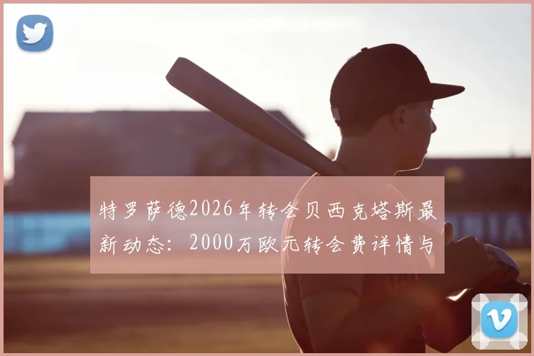 特罗萨德2026年转会贝西克塔斯最新动态：2000万欧元转会费详情与球员前景分析