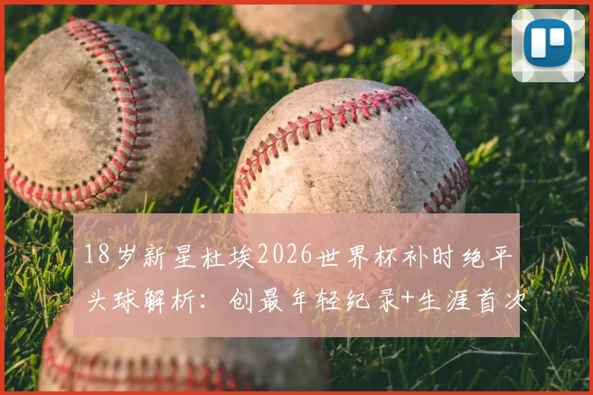18岁新星杜埃2026世界杯补时绝平头球解析：创最年轻纪录+生涯首次头球破门全回顾