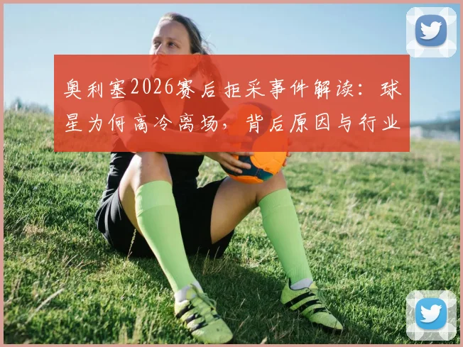 奥利塞2026赛后拒采事件解读：球星为何高冷离场，背后原因与行业影响分析