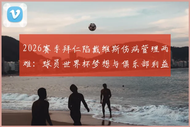 2026赛季拜仁陷戴维斯伤病管理两难：球员世界杯梦想与俱乐部利益的博弈，附球星带伤出战历史案例解析